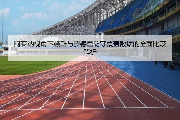 阿森纳视角下赖斯与罗德里防守覆盖数据的全面比较解析