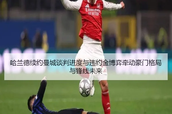 哈兰德续约曼城谈判进度与违约金博弈牵动豪门格局与锋线未来
