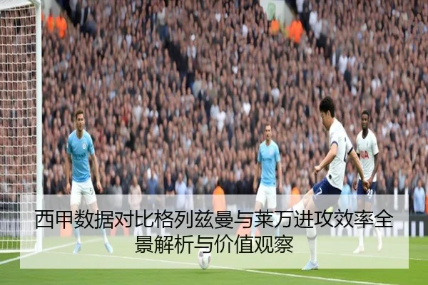 西甲数据对比格列兹曼与莱万进攻效率全景解析与价值观察